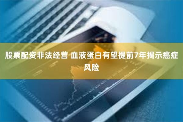 股票配资非法经营 血液蛋白有望提前7年揭示癌症风险