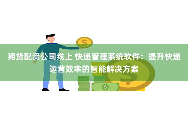 期货配资公司线上 快递管理系统软件：提升快递运营效率的智能解决方案