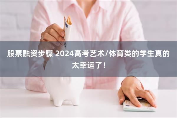 股票融资步骤 2024高考艺术/体育类的学生真的太幸运了！