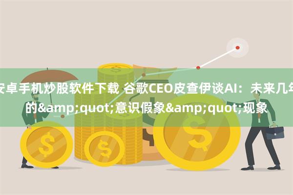 安卓手机炒股软件下载 谷歌CEO皮查伊谈AI：未来几年的&quot;意识假象&quot;现象