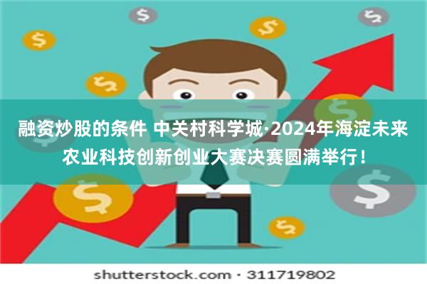 融资炒股的条件 中关村科学城·2024年海淀未来农业科技创新创业大赛决赛圆满举行！