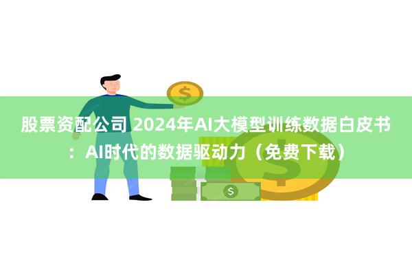 股票资配公司 2024年AI大模型训练数据白皮书：AI时代的数据驱动力（免费下载）