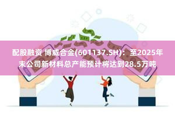 配股融资 博威合金(601137.SH)：至2025年末公司新材料总产能预计将达到28.5万吨