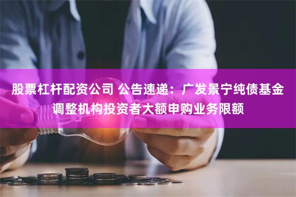 股票杠杆配资公司 公告速递：广发景宁纯债基金调整机构投资者大额申购业务限额