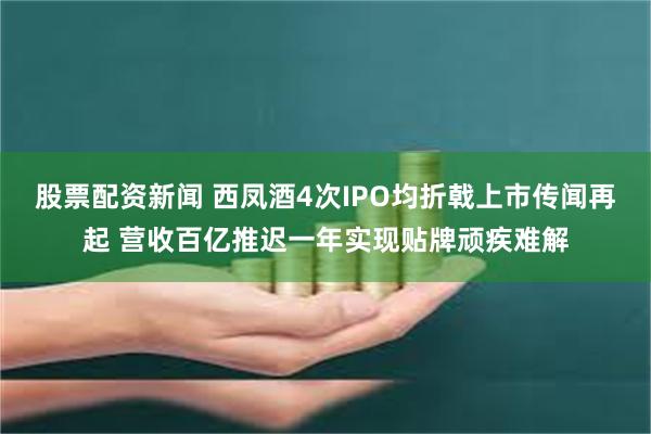 股票配资新闻 西凤酒4次IPO均折戟上市传闻再起 营收百亿推迟一年实现贴牌顽疾难解