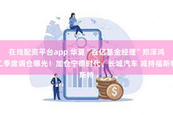 在线配资平台app 华夏“百亿基金经理”郑泽鸿二季度调仓曝光！加仓宁德时代、长城汽车 减持福斯特