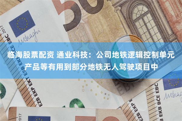 临海股票配资 通业科技：公司地铁逻辑控制单元产品等有用到部分地铁无人驾驶项目中