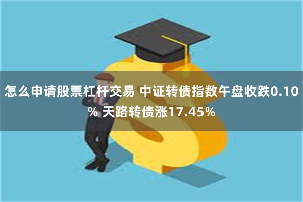 怎么申请股票杠杆交易 中证转债指数午盘收跌0.10% 天路转债涨17.45%