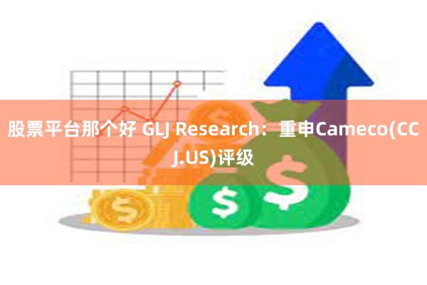 股票平台那个好 GLJ Research：重申Cameco(CCJ.US)评级