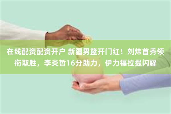 在线配资配资开户 新疆男篮开门红！刘炜首秀领衔取胜，李炎哲16分助力，伊力福拉提闪耀