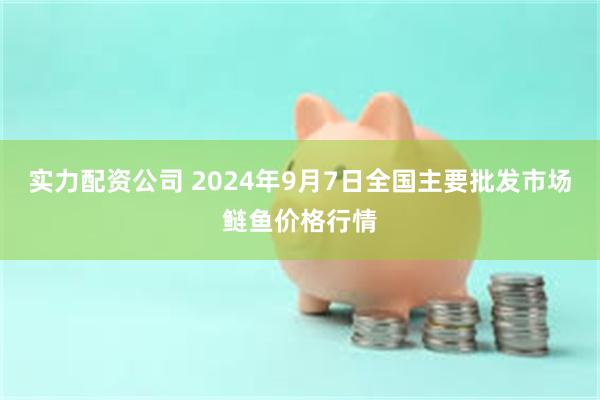 实力配资公司 2024年9月7日全国主要批发市场鲢鱼价格行情