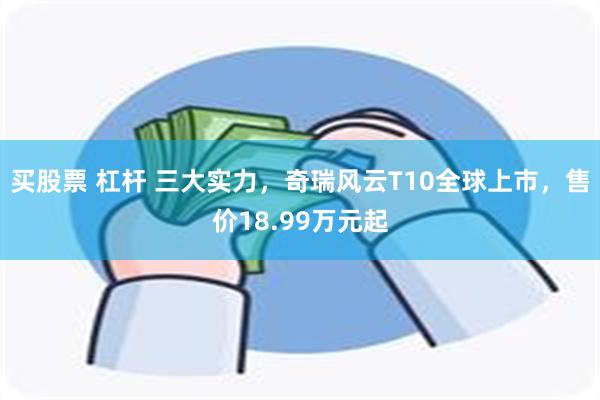 买股票 杠杆 三大实力，奇瑞风云T10全球上市，售价18.99万元起