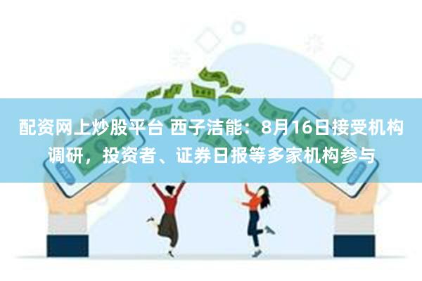 配资网上炒股平台 西子洁能：8月16日接受机构调研，投资者、证券日报等多家机构参与