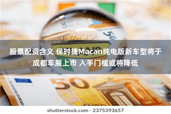 股票配资含义 保时捷Macan纯电版新车型将于成都车展上市 入手门槛或将降低