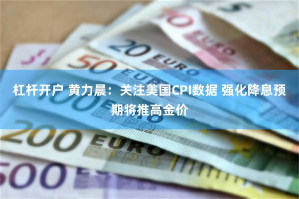 杠杆开户 黄力晨：关注美国CPI数据 强化降息预期将推高金价