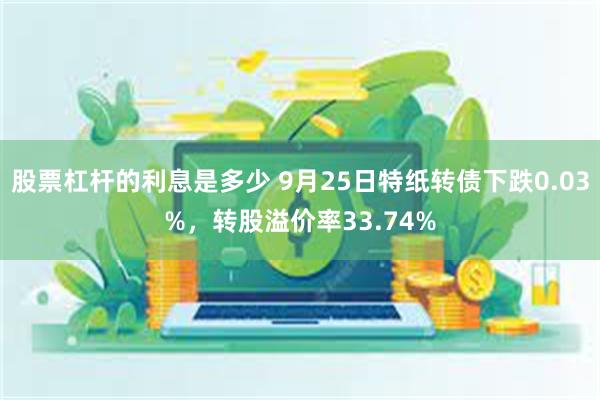 股票杠杆的利息是多少 9月25日特纸转债下跌0.03%，转股溢价率33.74%