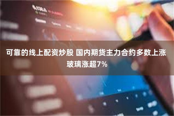 可靠的线上配资炒股 国内期货主力合约多数上涨 玻璃涨超7%