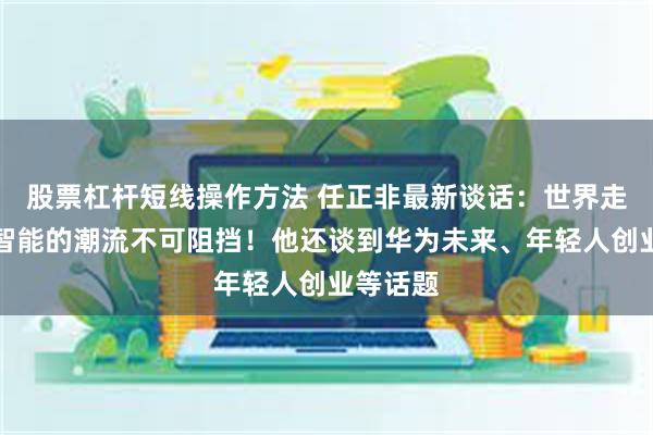 股票杠杆短线操作方法 任正非最新谈话：世界走向人工智能的潮流不可阻挡！他还谈到华为未来、年轻人创业等话题