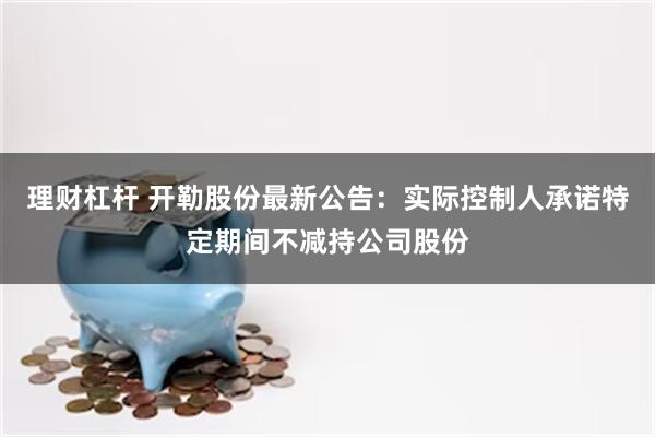 理财杠杆 开勒股份最新公告：实际控制人承诺特定期间不减持公司股份