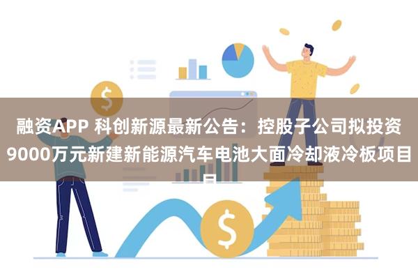 融资APP 科创新源最新公告：控股子公司拟投资9000万元新建新能源汽车电池大面冷却液冷板项目