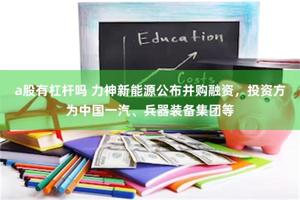 a股有杠杆吗 力神新能源公布并购融资，投资方为中国一汽、兵器装备集团等