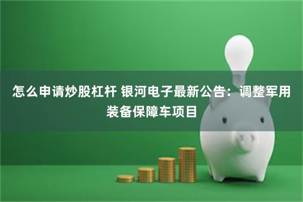 怎么申请炒股杠杆 银河电子最新公告：调整军用装备保障车项目