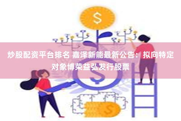 炒股配资平台排名 嘉泽新能最新公告：拟向特定对象博荣益弘发行股票