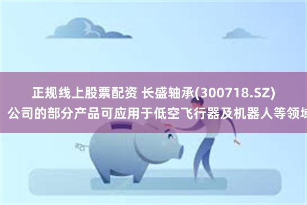 正规线上股票配资 长盛轴承(300718.SZ)：公司的部分产品可应用于低空飞行器及机器人等领域