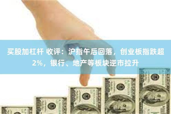 买股加杠杆 收评：沪指午后回落，创业板指跌超2%，银行、地产等板块逆市拉升