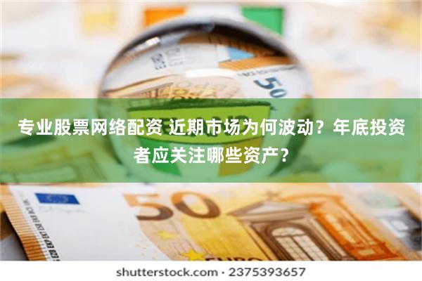 专业股票网络配资 近期市场为何波动？年底投资者应关注哪些资产？