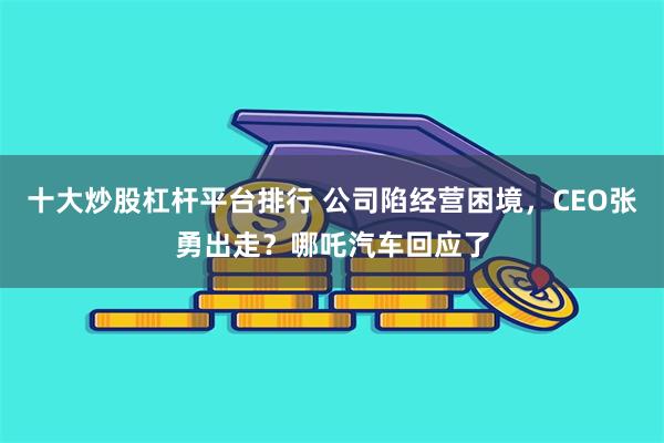 十大炒股杠杆平台排行 公司陷经营困境，CEO张勇出走？哪吒汽车回应了