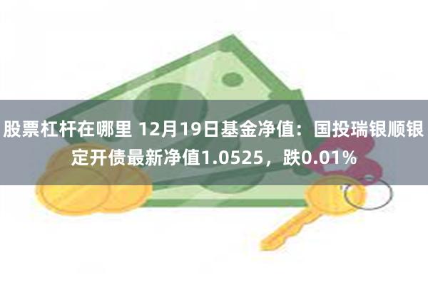 股票杠杆在哪里 12月19日基金净值：国投瑞银顺银定开债最新净值1.0525，跌0.01%