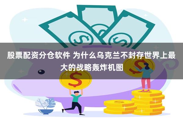 股票配资分仓软件 为什么乌克兰不封存世界上最大的战略轰炸机图