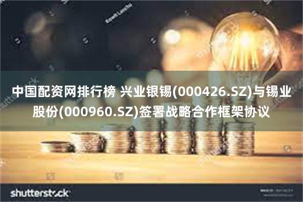 中国配资网排行榜 兴业银锡(000426.SZ)与锡业股份(000960.SZ)签署战略合作框架协议