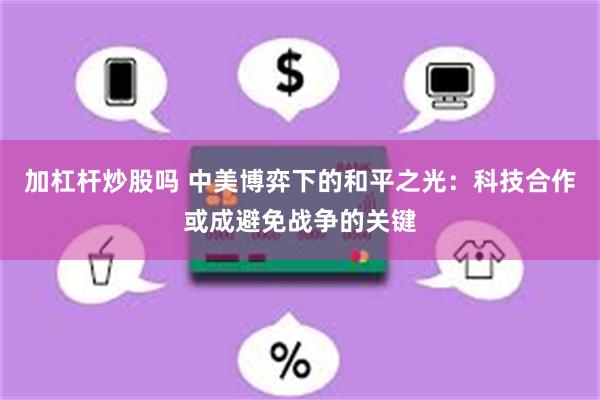 加杠杆炒股吗 中美博弈下的和平之光：科技合作或成避免战争的关键