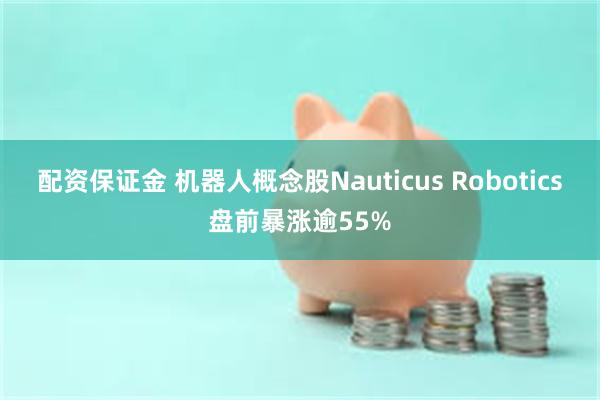 配资保证金 机器人概念股Nauticus Robotics盘前暴涨逾55%