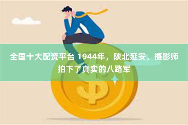 全国十大配资平台 1944年，陕北延安，摄影师拍下了真实的八路军