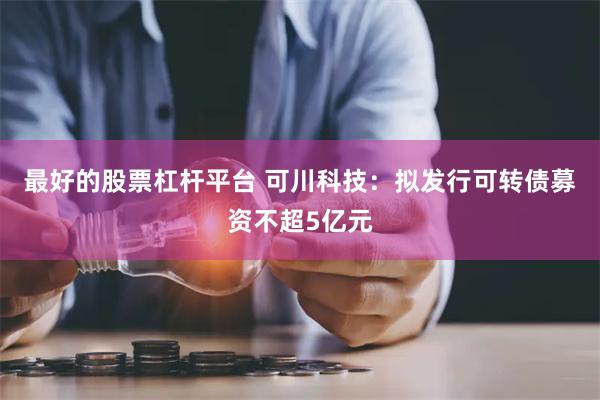 最好的股票杠杆平台 可川科技：拟发行可转债募资不超5亿元