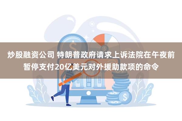 炒股融资公司 特朗普政府请求上诉法院在午夜前暂停支付20亿美元对外援助款项的命令