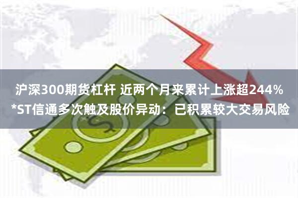 沪深300期货杠杆 近两个月来累计上涨超244% *ST信通多次触及股价异动：已积累较大交易风险