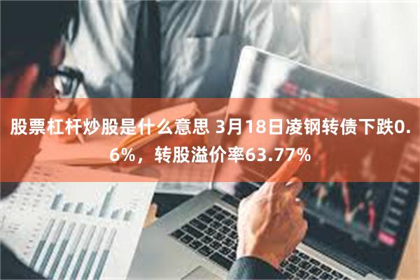 股票杠杆炒股是什么意思 3月18日凌钢转债下跌0.6%，转股溢价率63.77%